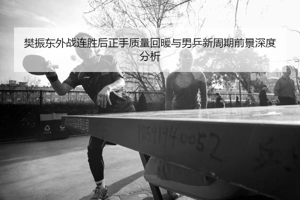 樊振东外战连胜后正手质量回暖与男乒新周期前景深度分析