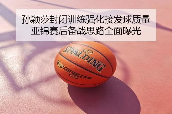孙颖莎封闭训练强化接发球质量 亚锦赛后备战思路全面曝光